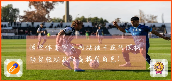 悟空体育官方网站抽卡技巧探秘，助你轻松获取高稀有角色！