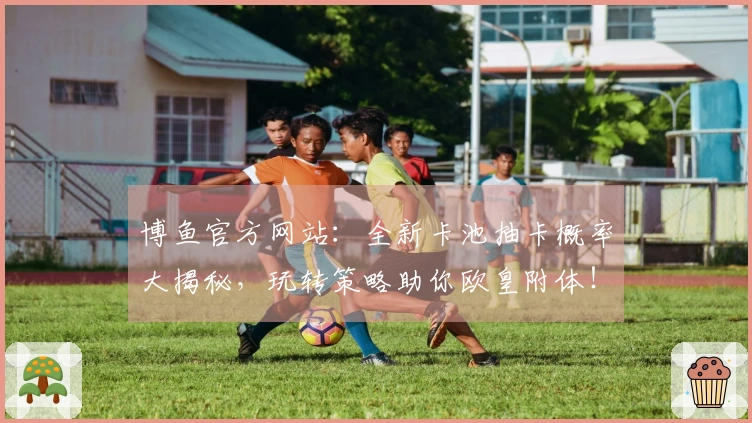 博鱼官方网站：全新卡池抽卡概率大揭秘，玩转策略助你欧皇附体！