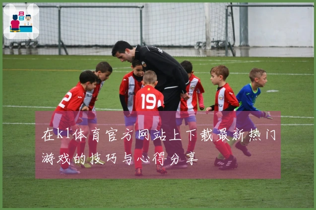 在k1体育官方网站上下载最新热门游戏的技巧与心得分享