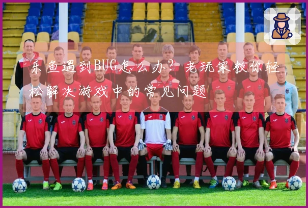 乐鱼遇到BUG怎么办？老玩家教你轻松解决游戏中的常见问题