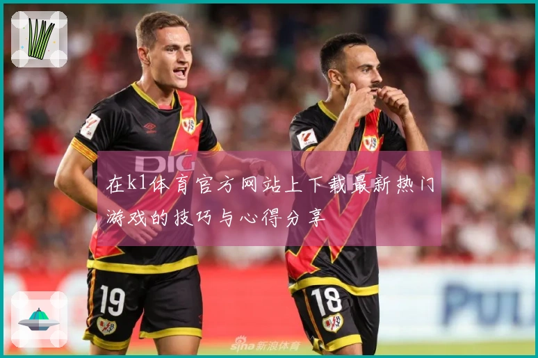 在k1体育官方网站上下载最新热门游戏的技巧与心得分享