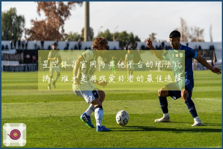 星空体育官网与其他平台的玩法比拼，谁才是游戏爱好者的最佳选择？