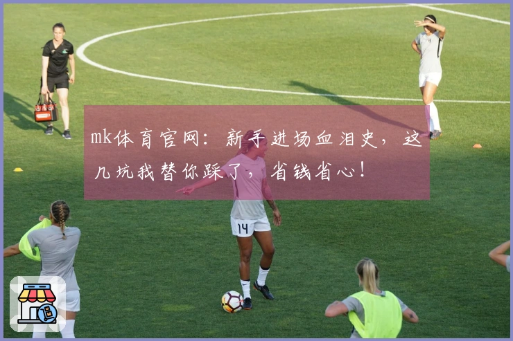 mk体育官网：新手进场血泪史，这几坑我替你踩了，省钱省心！